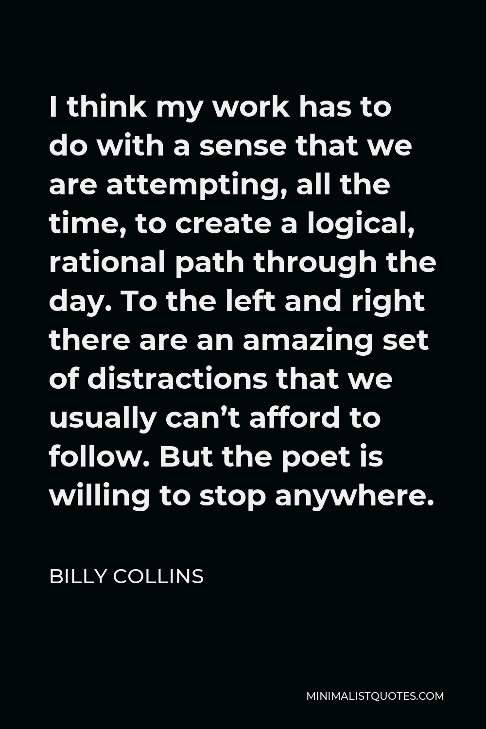 Billy Collins Quote - I think my work has to do with a sense that we are attempting, all the time, to create a logical, rational path through the day. To the left and right there are an amazing set of distractions that we usually can’t afford to follow. But the poet is willing to stop anywhere.