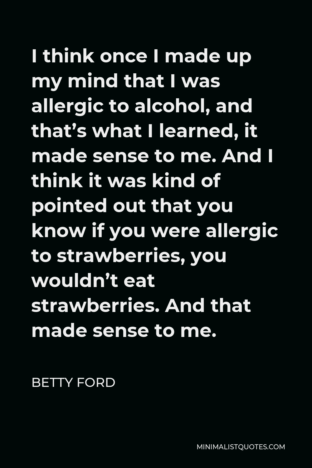 Betty Ford Quote - I think once I made up my mind that I was allergic to alcohol, and that’s what I learned, it made sense to me. And I think it was kind of pointed out that you know if you were allergic to strawberries, you wouldn’t eat strawberries. And that made sense to me.