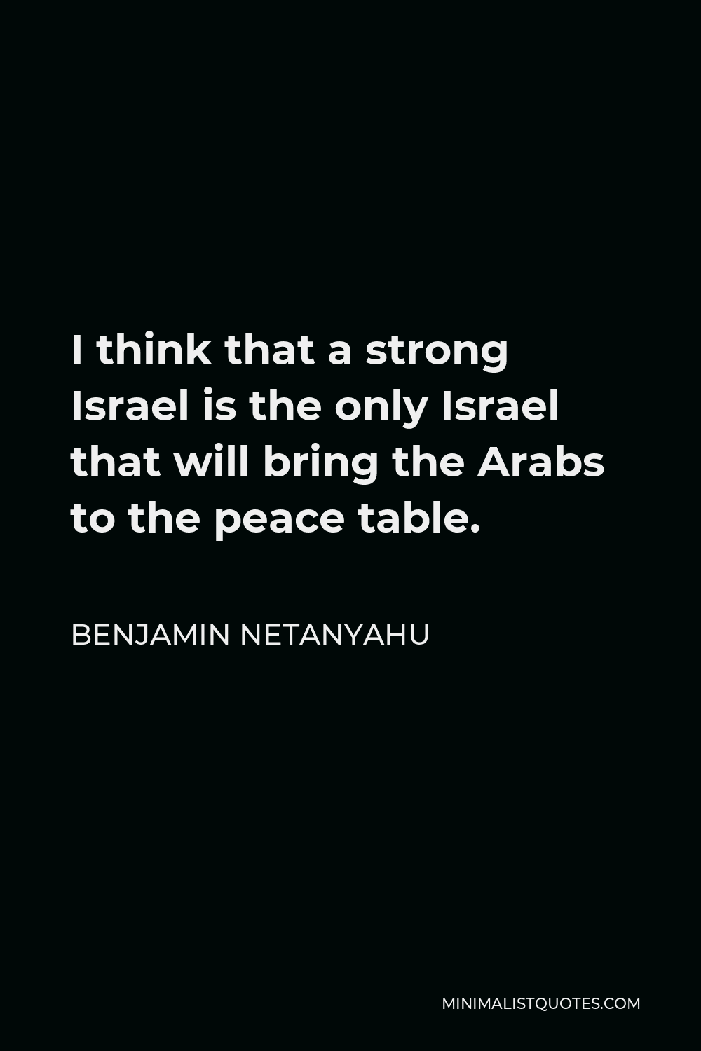 Benjamin Netanyahu Quote - I think that a strong Israel is the only Israel that will bring the Arabs to the peace table.