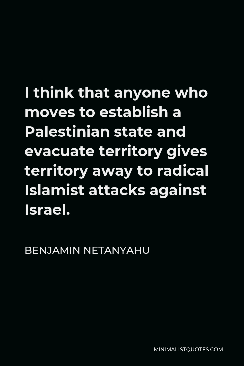 Benjamin Netanyahu Quote - I think that anyone who moves to establish a Palestinian state and evacuate territory gives territory away to radical Islamist attacks against Israel.