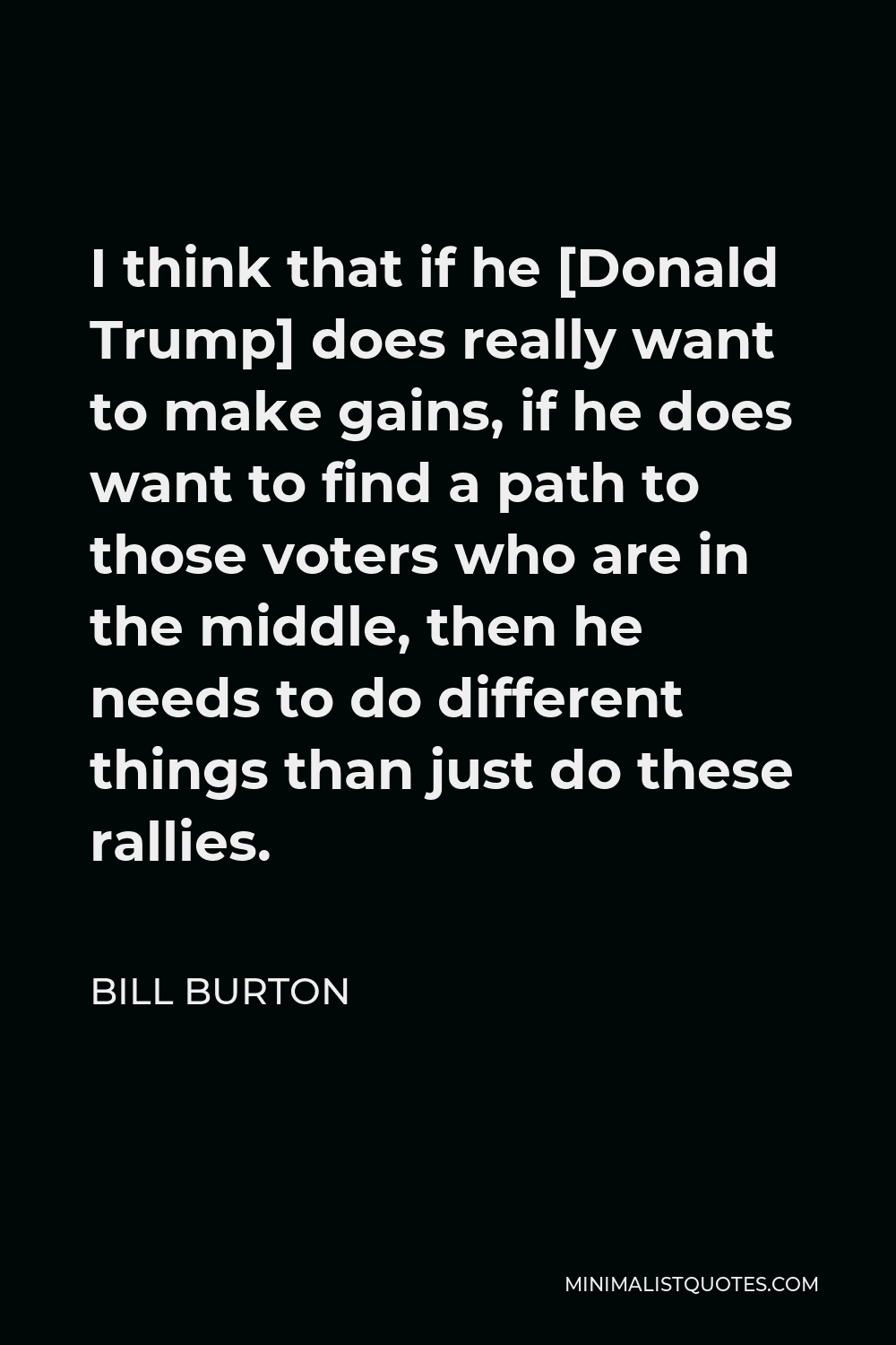 Bill Burton Quote - I think that if he [Donald Trump] does really want to make gains, if he does want to find a path to those voters who are in the middle, then he needs to do different things than just do these rallies.