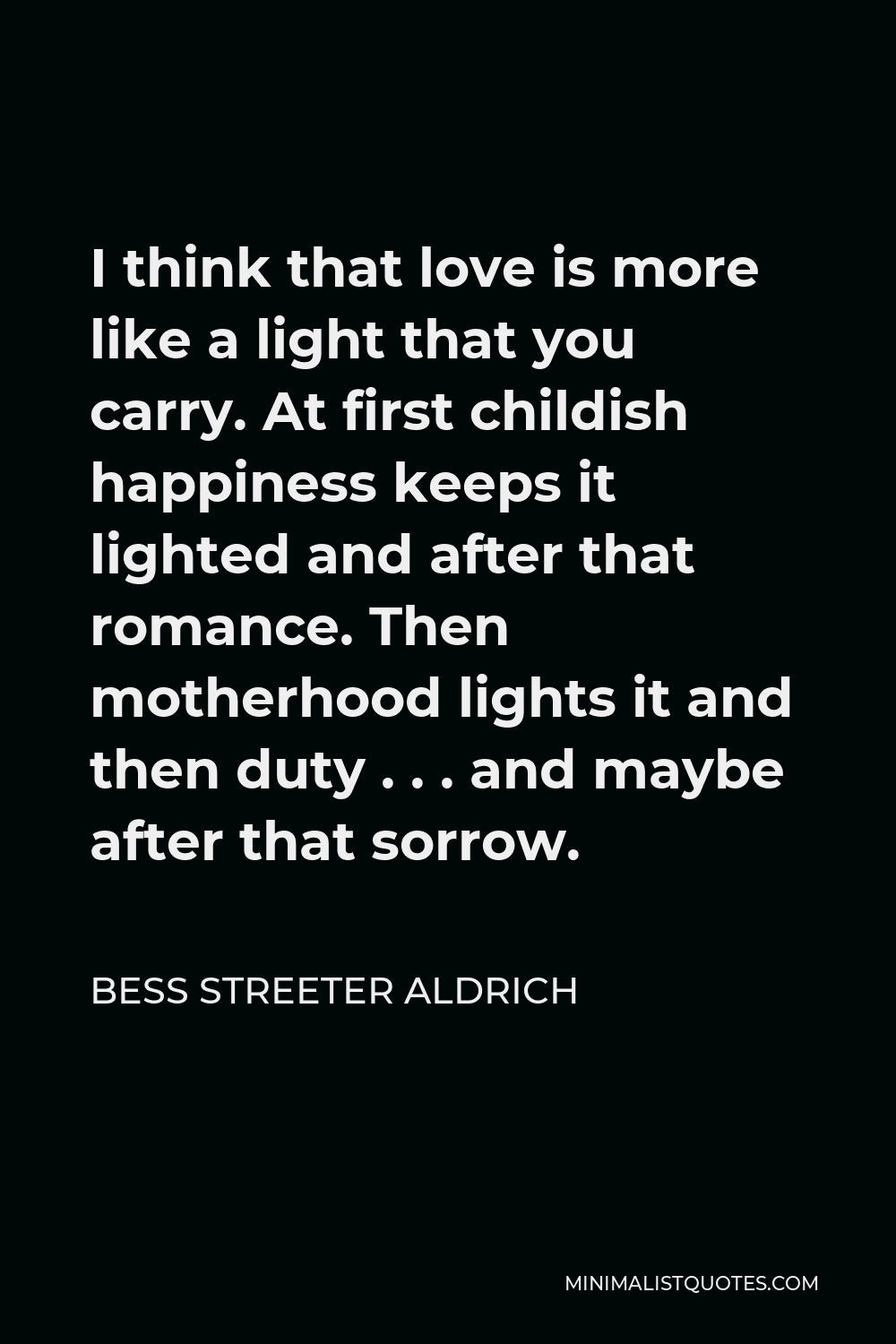 Bess Streeter Aldrich Quote - I think that love is more like a light that you carry. At first childish happiness keeps it lighted and after that romance. Then motherhood lights it and then duty . . . and maybe after that sorrow.