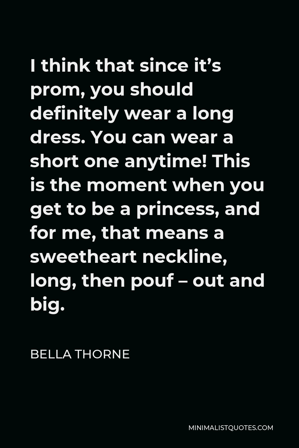 Bella Thorne Quote - I think that since it’s prom, you should definitely wear a long dress. You can wear a short one anytime! This is the moment when you get to be a princess, and for me, that means a sweetheart neckline, long, then pouf – out and big.