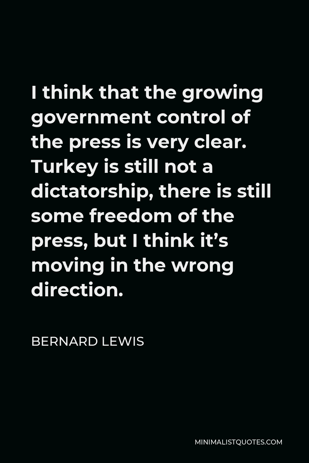 Bernard Lewis Quote - I think that the growing government control of the press is very clear. Turkey is still not a dictatorship, there is still some freedom of the press, but I think it’s moving in the wrong direction.