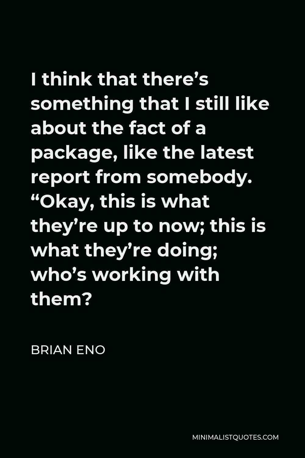 Brian Eno Quote - I think that there’s something that I still like about the fact of a package, like the latest report from somebody. “Okay, this is what they’re up to now; this is what they’re doing; who’s working with them?