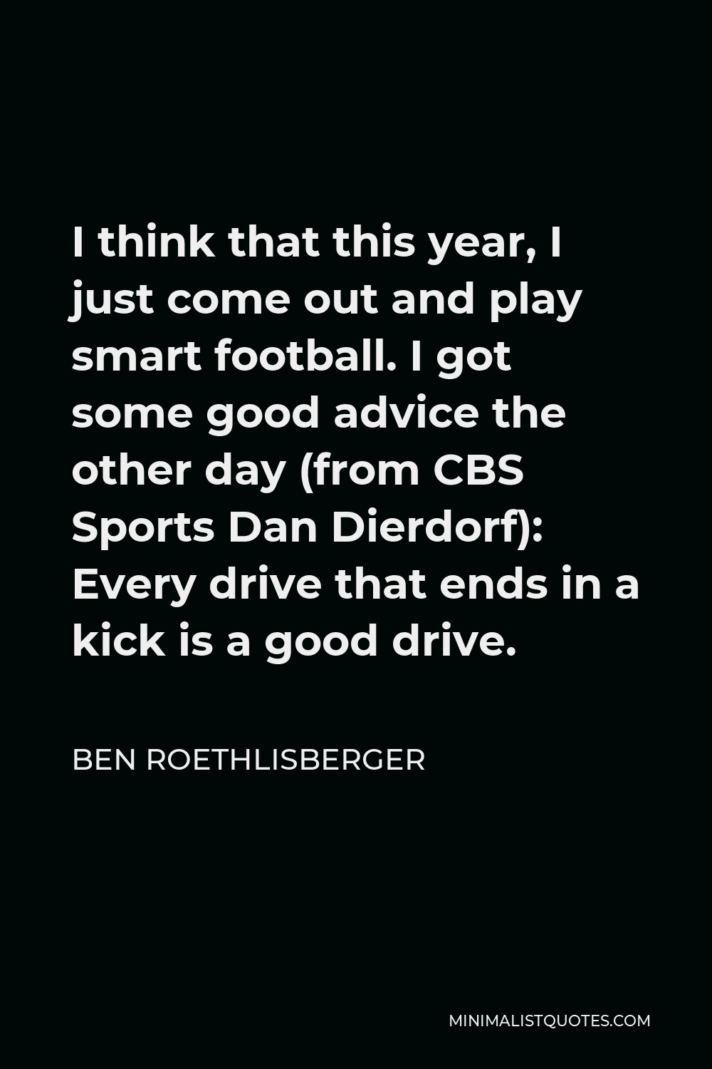 Ben Roethlisberger Quote - I think that this year, I just come out and play smart football. I got some good advice the other day (from CBS Sports Dan Dierdorf): Every drive that ends in a kick is a good drive.