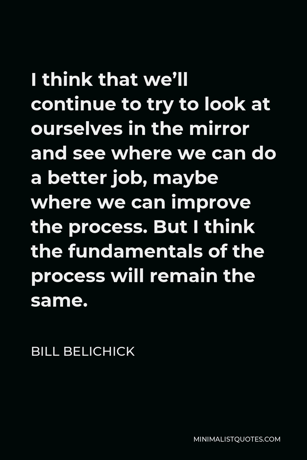 Bill Belichick Quote - I think that we’ll continue to try to look at ourselves in the mirror and see where we can do a better job, maybe where we can improve the process. But I think the fundamentals of the process will remain the same.