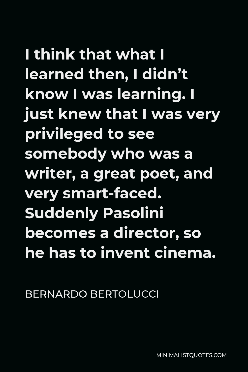 Bernardo Bertolucci Quote - I think that what I learned then, I didn’t know I was learning. I just knew that I was very privileged to see somebody who was a writer, a great poet, and very smart-faced. Suddenly Pasolini becomes a director, so he has to invent cinema.