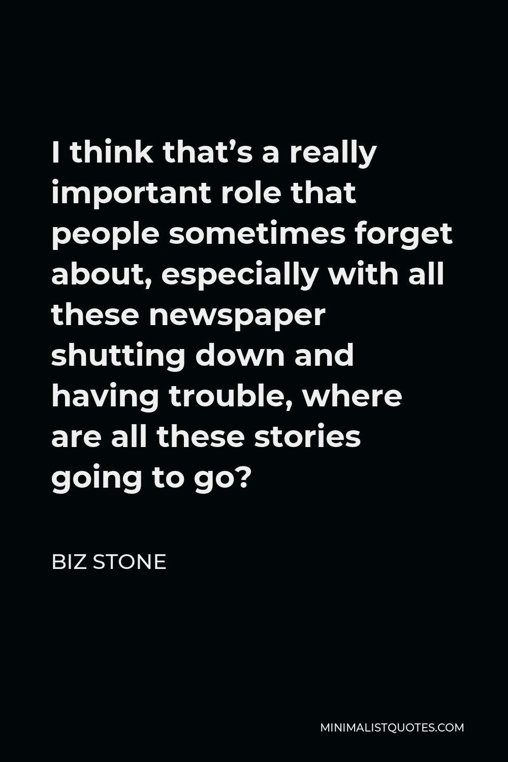 Biz Stone Quote - I think that’s a really important role that people sometimes forget about, especially with all these newspaper shutting down and having trouble, where are all these stories going to go?