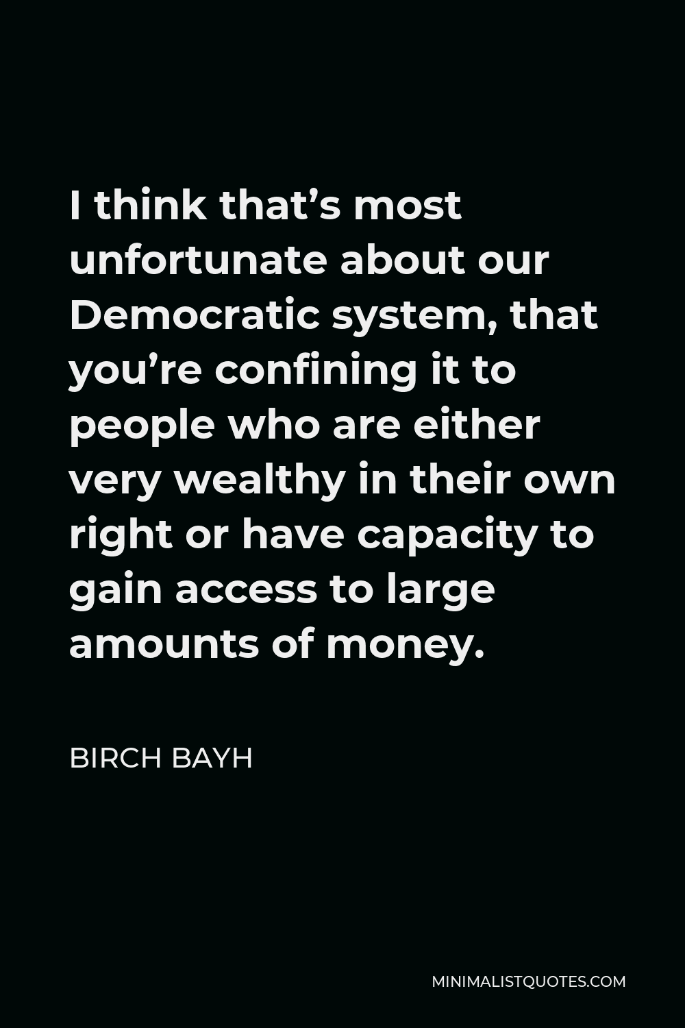 Birch Bayh Quote - I think that’s most unfortunate about our Democratic system, that you’re confining it to people who are either very wealthy in their own right or have capacity to gain access to large amounts of money.