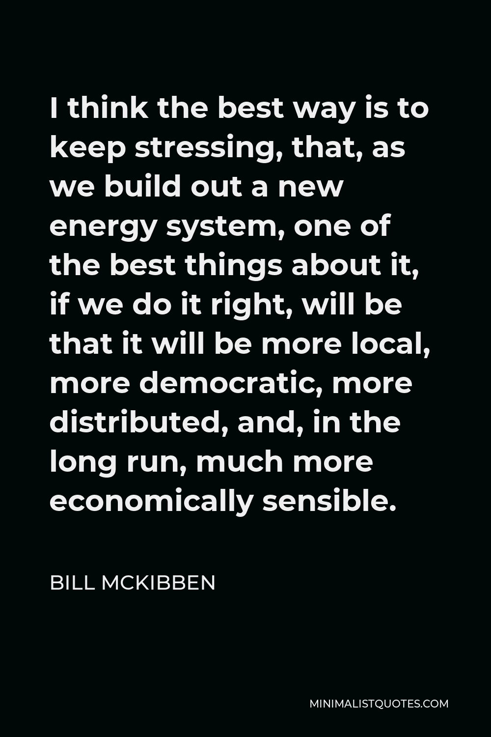 Bill McKibben Quote - I think the best way is to keep stressing, that, as we build out a new energy system, one of the best things about it, if we do it right, will be that it will be more local, more democratic, more distributed, and, in the long run, much more economically sensible.