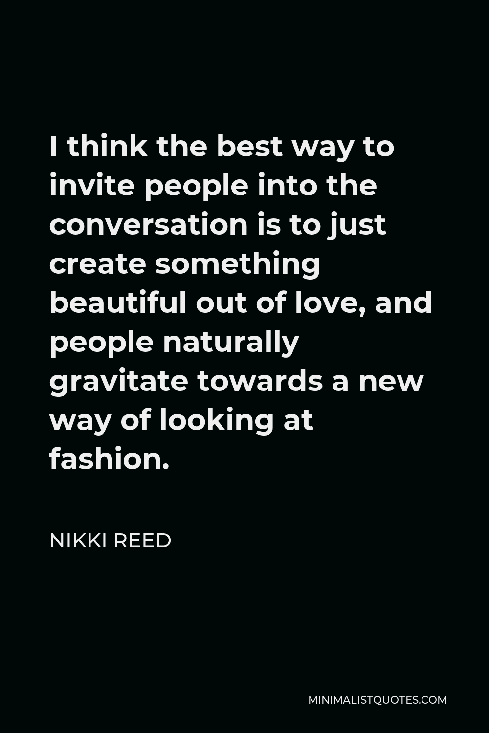 Nikki Reed Quote - I think the best way to invite people into the conversation is to just create something beautiful out of love, and people naturally gravitate towards a new way of looking at fashion.