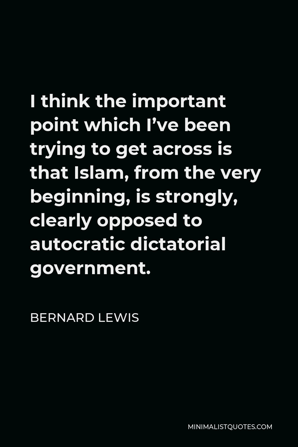 Bernard Lewis Quote - I think the important point which I’ve been trying to get across is that Islam, from the very beginning, is strongly, clearly opposed to autocratic dictatorial government.
