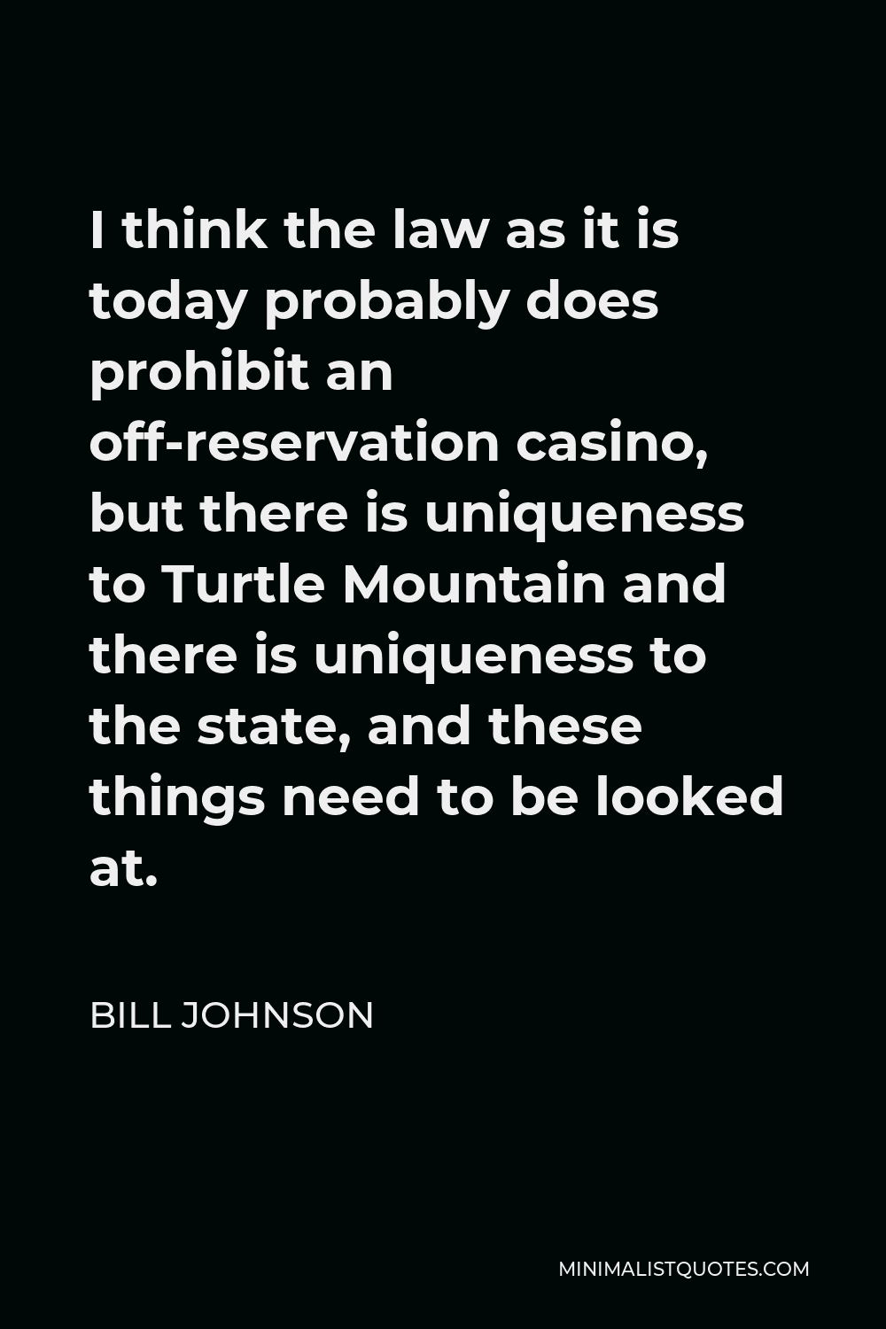 Bill Johnson Quote - I think the law as it is today probably does prohibit an off-reservation casino, but there is uniqueness to Turtle Mountain and there is uniqueness to the state, and these things need to be looked at.