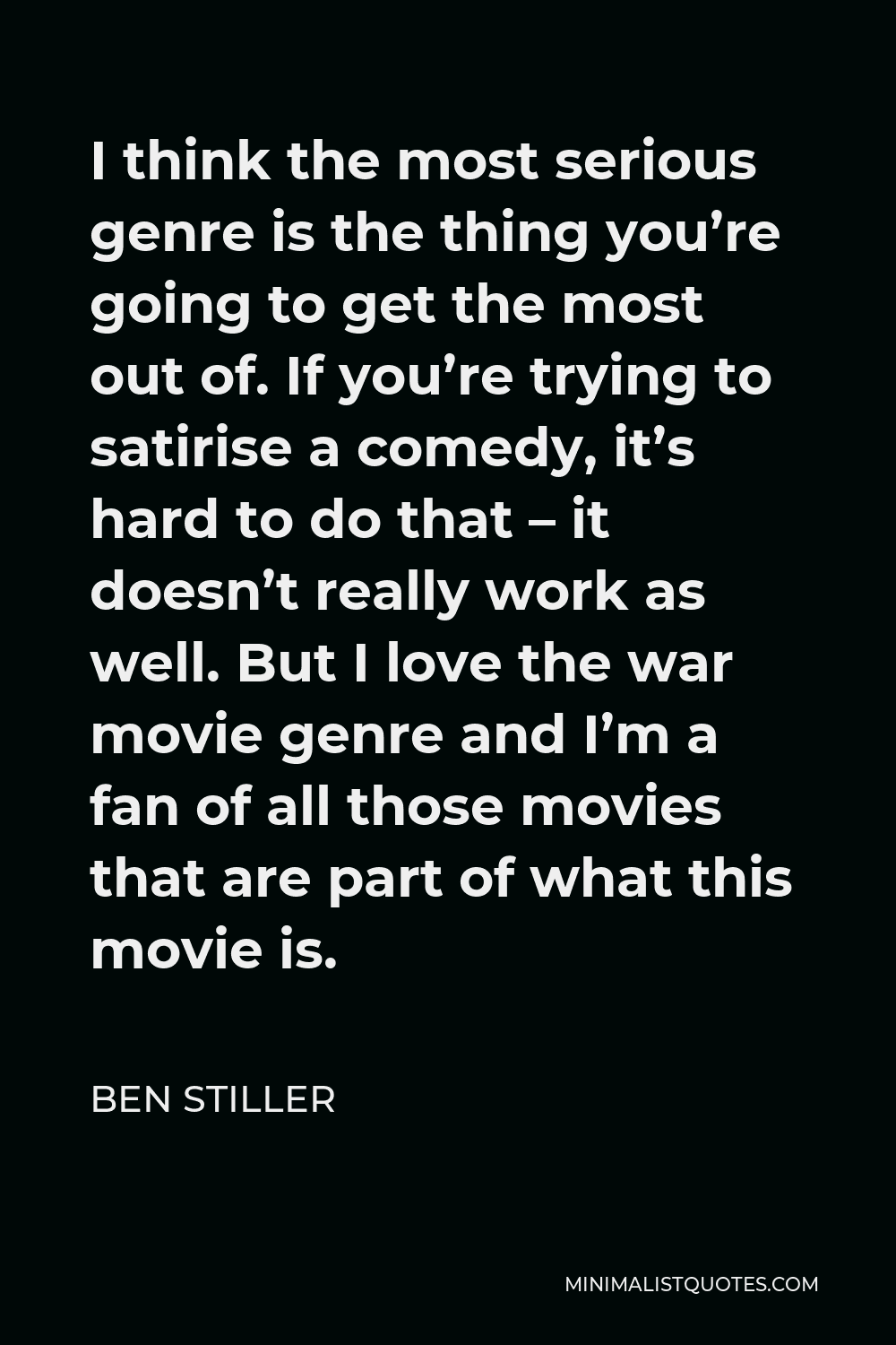 Ben Stiller Quote - I think the most serious genre is the thing you’re going to get the most out of. If you’re trying to satirise a comedy, it’s hard to do that – it doesn’t really work as well. But I love the war movie genre and I’m a fan of all those movies that are part of what this movie is.