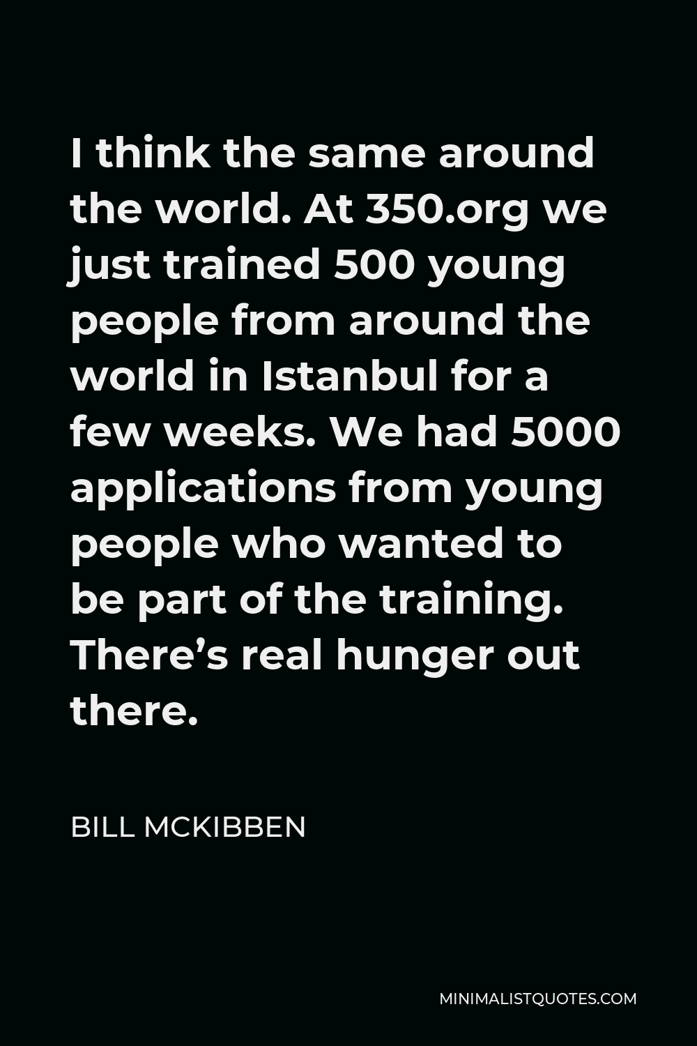 Bill McKibben Quote - I think the same around the world. At 350.org we just trained 500 young people from around the world in Istanbul for a few weeks. We had 5000 applications from young people who wanted to be part of the training. There’s real hunger out there.