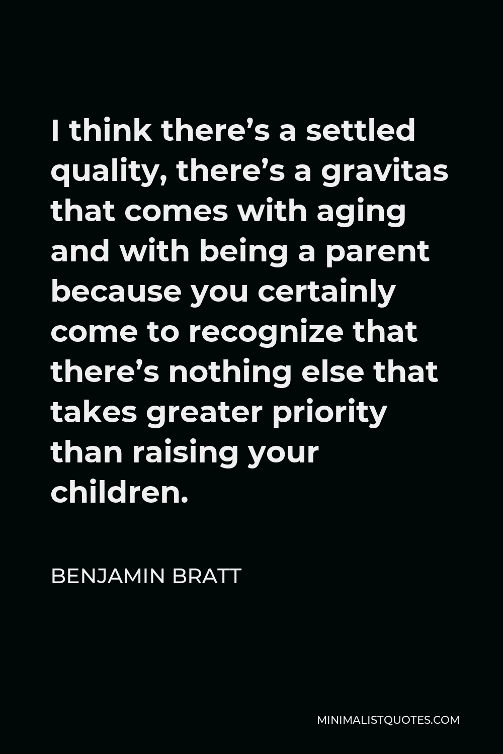 Benjamin Bratt Quote - I think there’s a settled quality, there’s a gravitas that comes with aging and with being a parent because you certainly come to recognize that there’s nothing else that takes greater priority than raising your children.