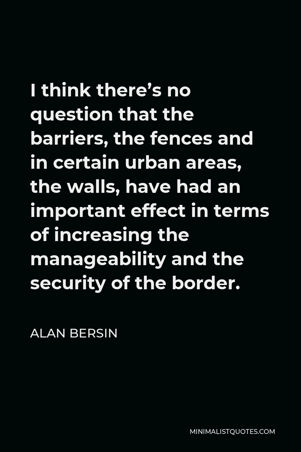 Alan Bersin Quote - I think there’s no question that the barriers, the fences and in certain urban areas, the walls, have had an important effect in terms of increasing the manageability and the security of the border.