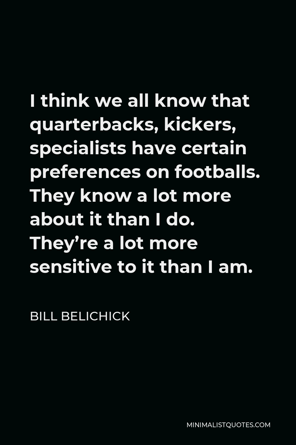 Bill Belichick Quote - I think we all know that quarterbacks, kickers, specialists have certain preferences on footballs. They know a lot more about it than I do. They’re a lot more sensitive to it than I am.