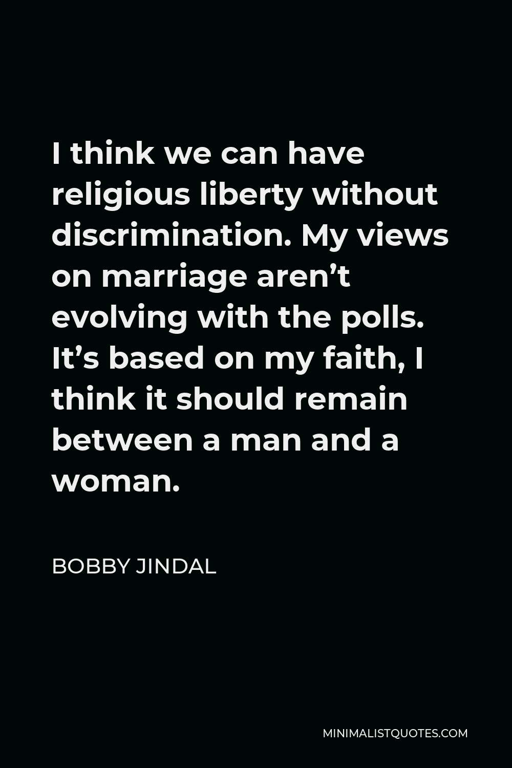 Bobby Jindal Quote - I think we can have religious liberty without discrimination. My views on marriage aren’t evolving with the polls. It’s based on my faith, I think it should remain between a man and a woman.