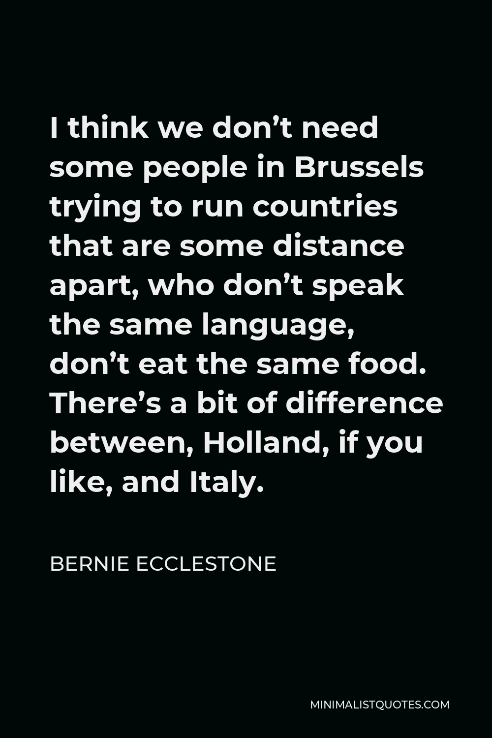 Bernie Ecclestone Quote - I think we don’t need some people in Brussels trying to run countries that are some distance apart, who don’t speak the same language, don’t eat the same food. There’s a bit of difference between, Holland, if you like, and Italy.