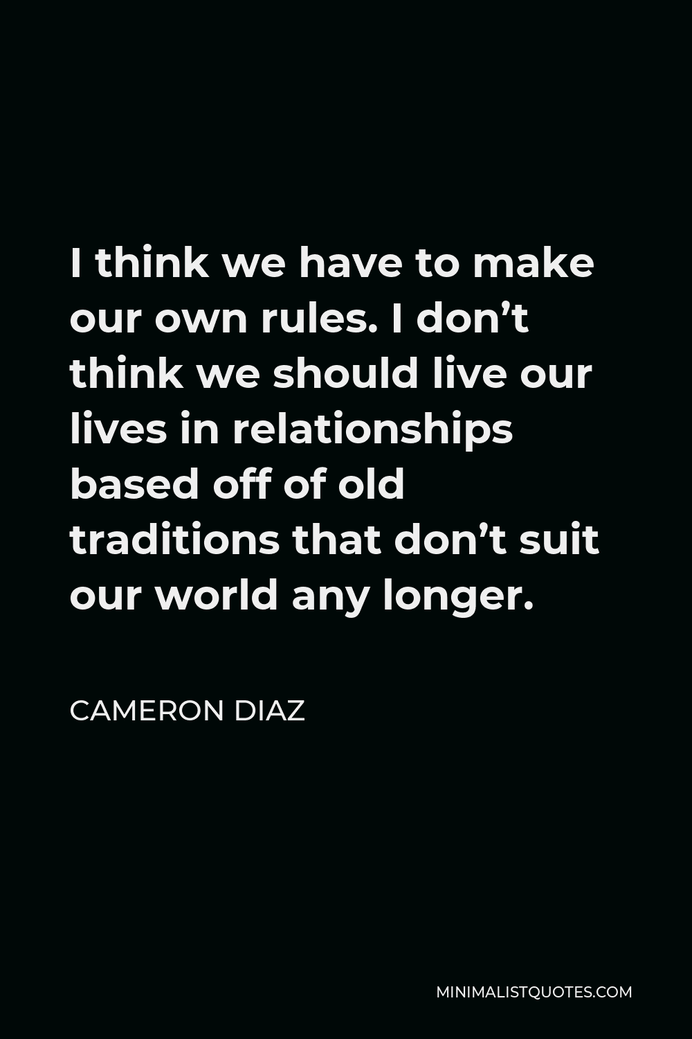Cameron Diaz Quote - I think we have to make our own rules. I don’t think we should live our lives in relationships based off of old traditions that don’t suit our world any longer.