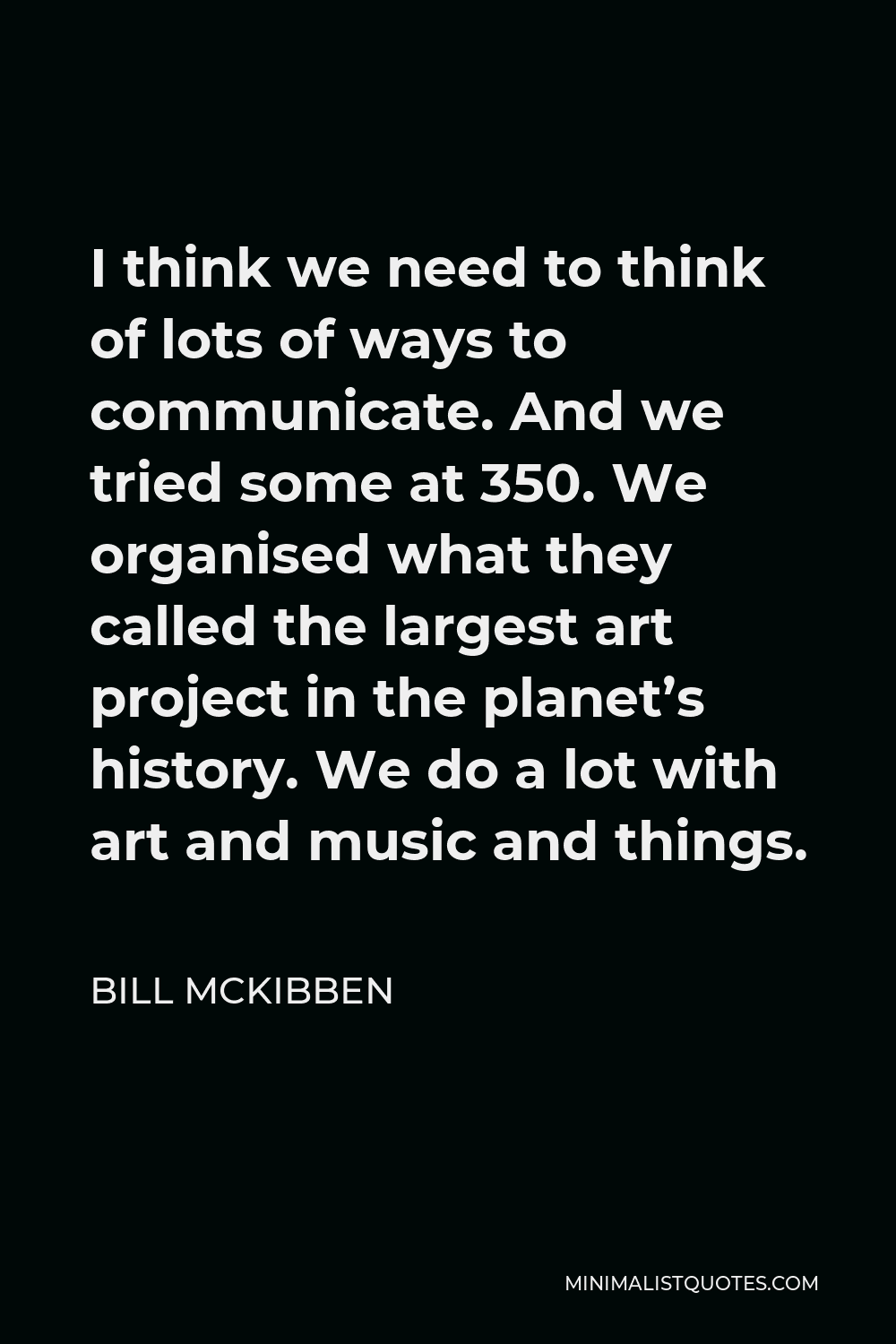 Bill McKibben Quote - I think we need to think of lots of ways to communicate. And we tried some at 350. We organised what they called the largest art project in the planet’s history. We do a lot with art and music and things.