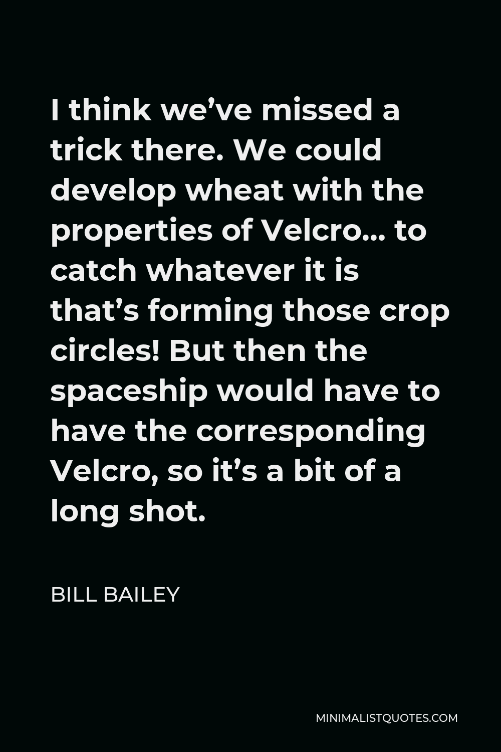 Bill Bailey Quote - I think we’ve missed a trick there. We could develop wheat with the properties of Velcro… to catch whatever it is that’s forming those crop circles! But then the spaceship would have to have the corresponding Velcro, so it’s a bit of a long shot.