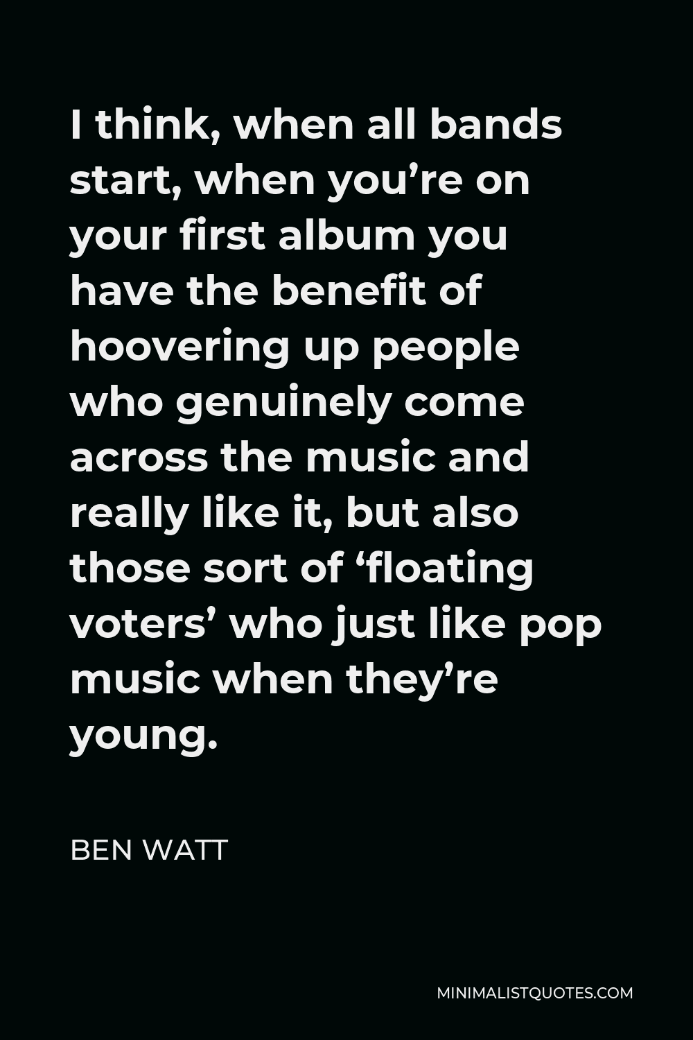 Ben Watt Quote - I think, when all bands start, when you’re on your first album you have the benefit of hoovering up people who genuinely come across the music and really like it, but also those sort of ‘floating voters’ who just like pop music when they’re young.