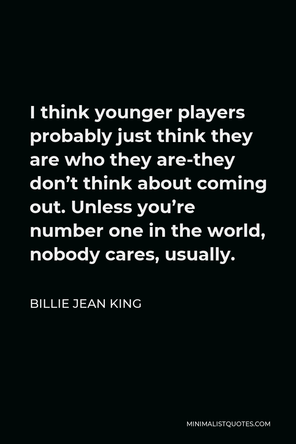 Billie Jean King Quote - I think younger players probably just think they are who they are-they don’t think about coming out. Unless you’re number one in the world, nobody cares, usually.