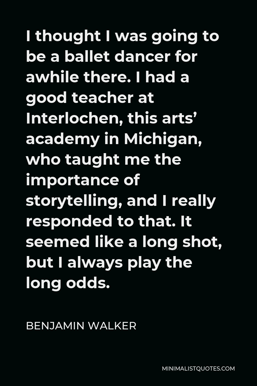 Benjamin Walker Quote - I thought I was going to be a ballet dancer for awhile there. I had a good teacher at Interlochen, this arts’ academy in Michigan, who taught me the importance of storytelling, and I really responded to that. It seemed like a long shot, but I always play the long odds.