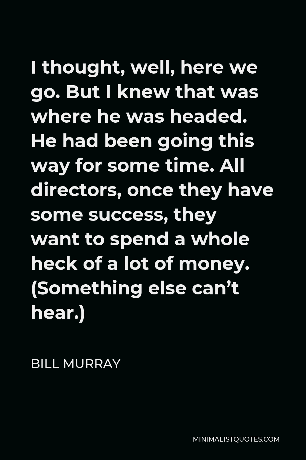 Bill Murray Quote - I thought, well, here we go. But I knew that was where he was headed. He had been going this way for some time. All directors, once they have some success, they want to spend a whole heck of a lot of money. (Something else can’t hear.)