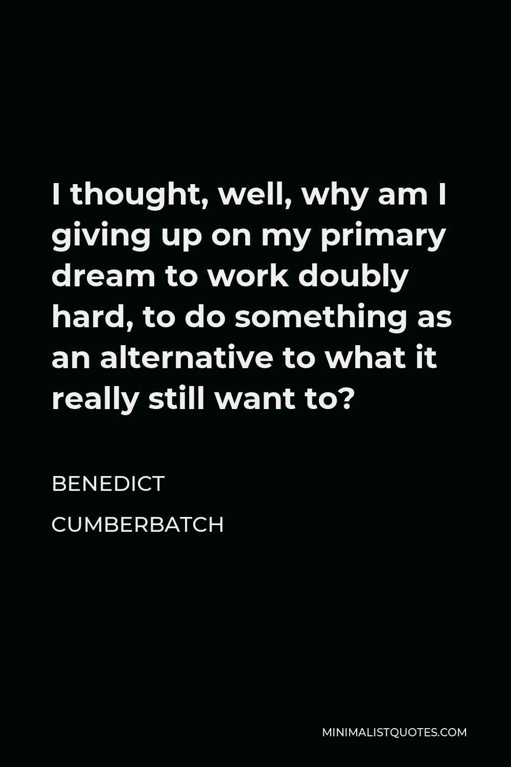 Benedict Cumberbatch Quote - I thought, well, why am I giving up on my primary dream to work doubly hard, to do something as an alternative to what it really still want to?