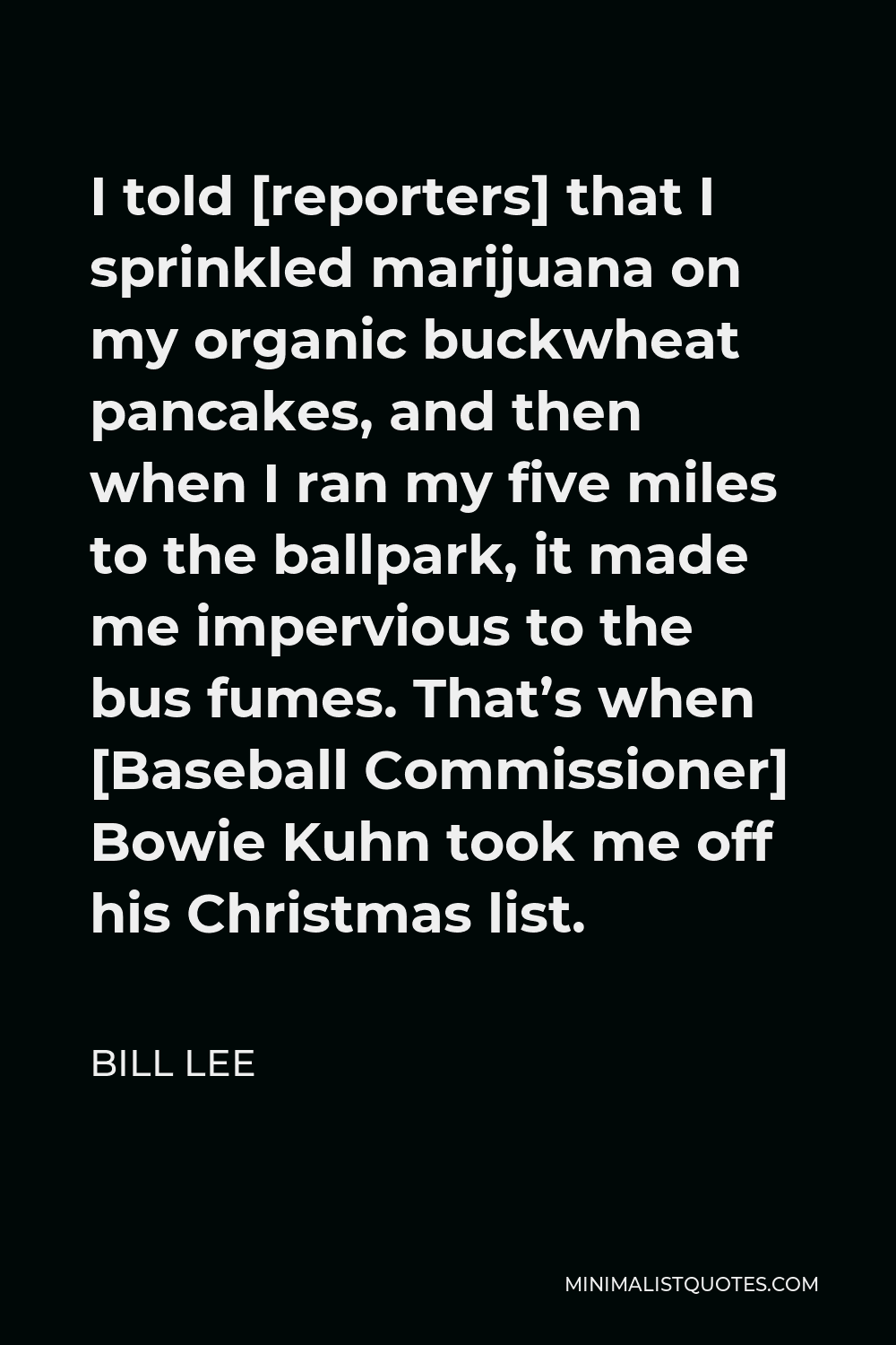Bill Lee Quote - I told [reporters] that I sprinkled marijuana on my organic buckwheat pancakes, and then when I ran my five miles to the ballpark, it made me impervious to the bus fumes. That’s when [Baseball Commissioner] Bowie Kuhn took me off his Christmas list.