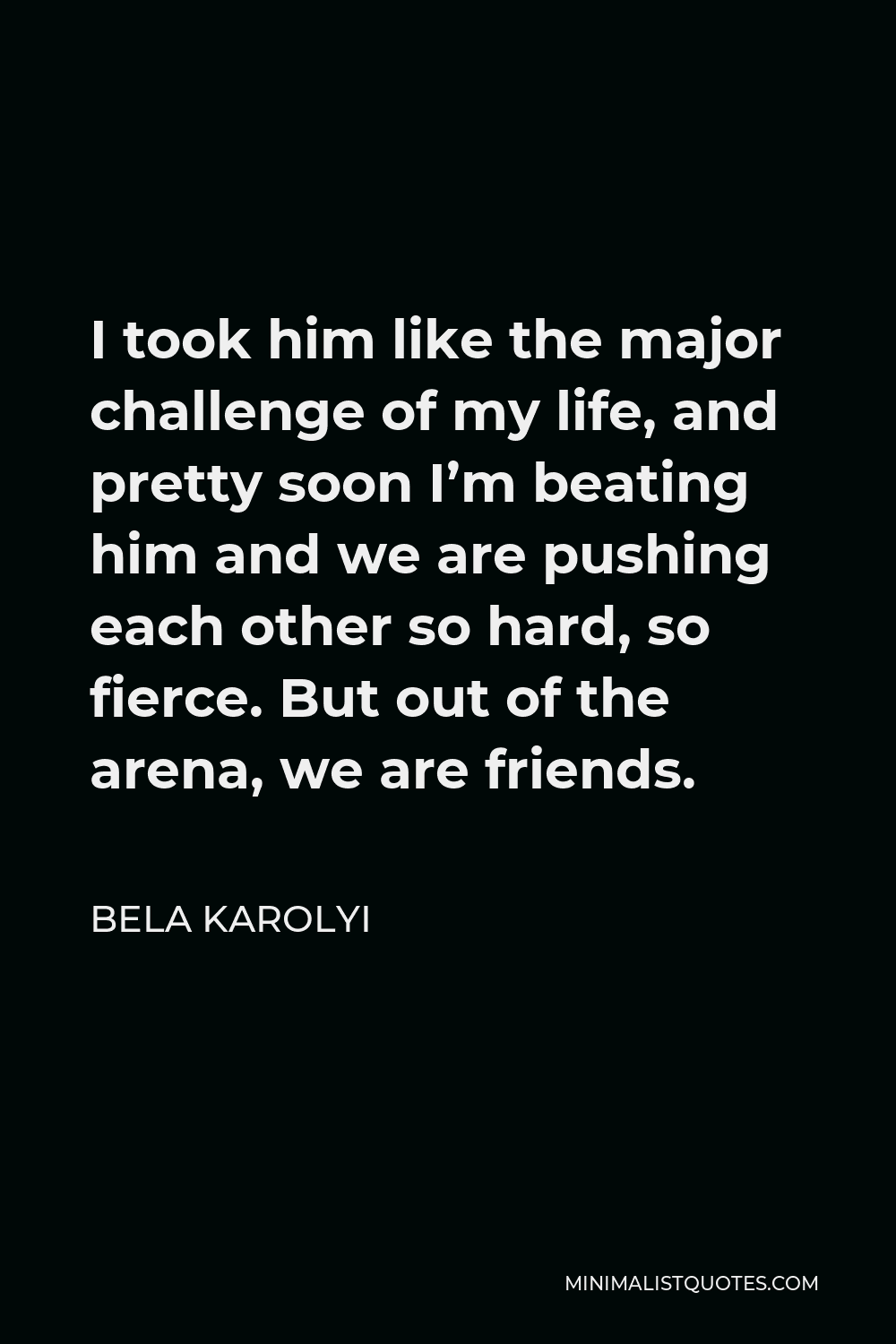 Bela Karolyi Quote - I took him like the major challenge of my life, and pretty soon I’m beating him and we are pushing each other so hard, so fierce. But out of the arena, we are friends.