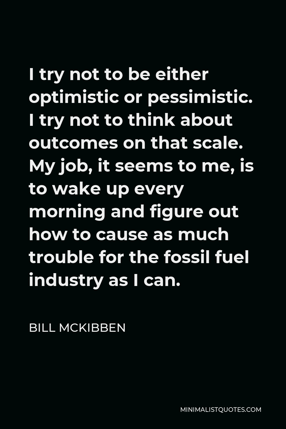 Bill McKibben Quote - I try not to be either optimistic or pessimistic. I try not to think about outcomes on that scale. My job, it seems to me, is to wake up every morning and figure out how to cause as much trouble for the fossil fuel industry as I can.