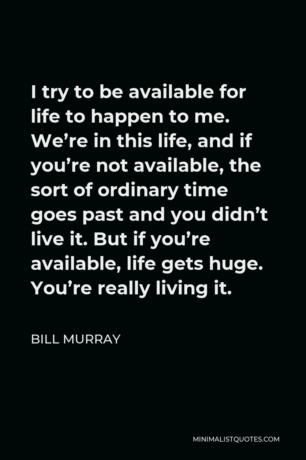 Bill Murray Quote - I try to be available for life to happen to me. We’re in this life, and if you’re not available, the sort of ordinary time goes past and you didn’t live it. But if you’re available, life gets huge. You’re really living it.