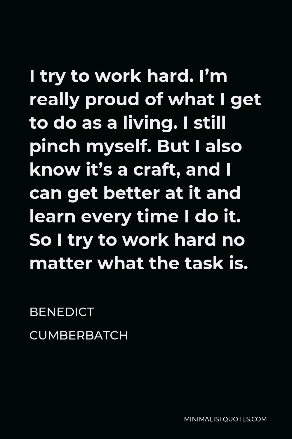 Benedict Cumberbatch Quote - I try to work hard. I’m really proud of what I get to do as a living. I still pinch myself. But I also know it’s a craft, and I can get better at it and learn every time I do it. So I try to work hard no matter what the task is.