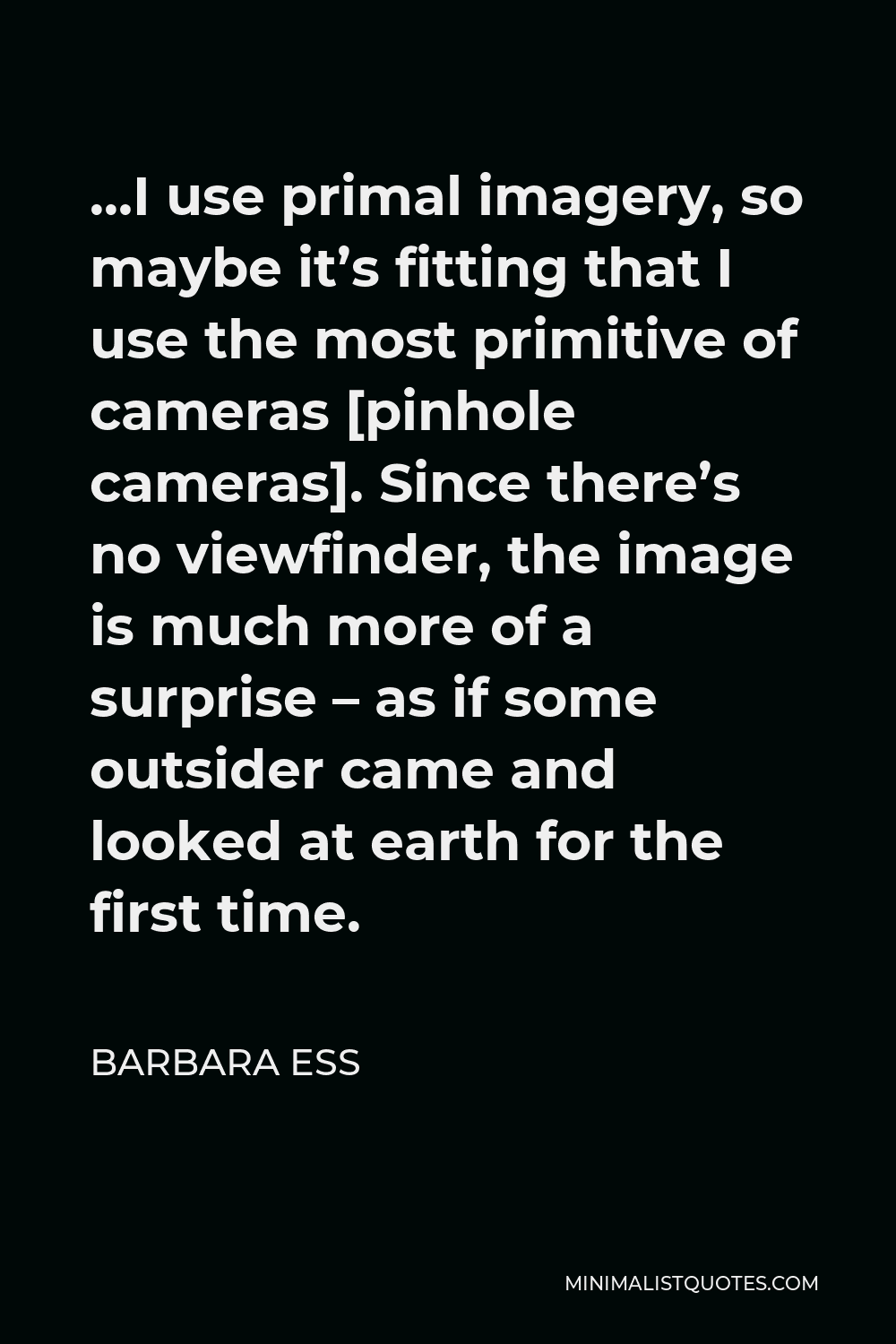 Barbara Ess Quote - …I use primal imagery, so maybe it’s fitting that I use the most primitive of cameras [pinhole cameras]. Since there’s no viewfinder, the image is much more of a surprise – as if some outsider came and looked at earth for the first time.