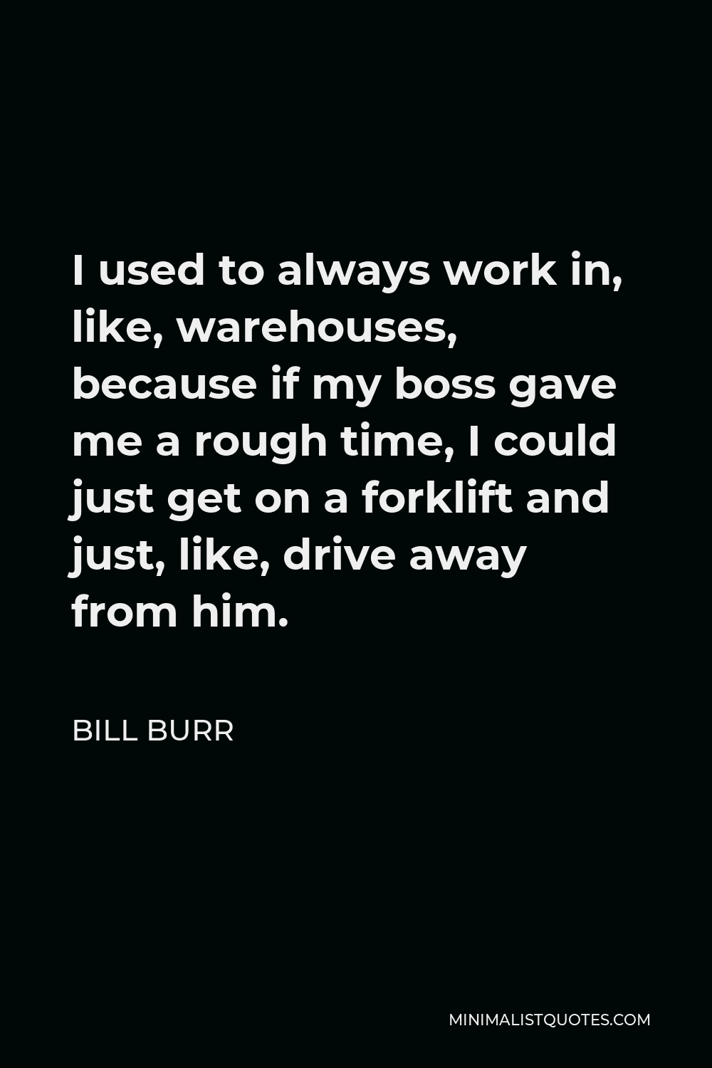 Bill Burr Quote - I used to always work in, like, warehouses, because if my boss gave me a rough time, I could just get on a forklift and just, like, drive away from him.