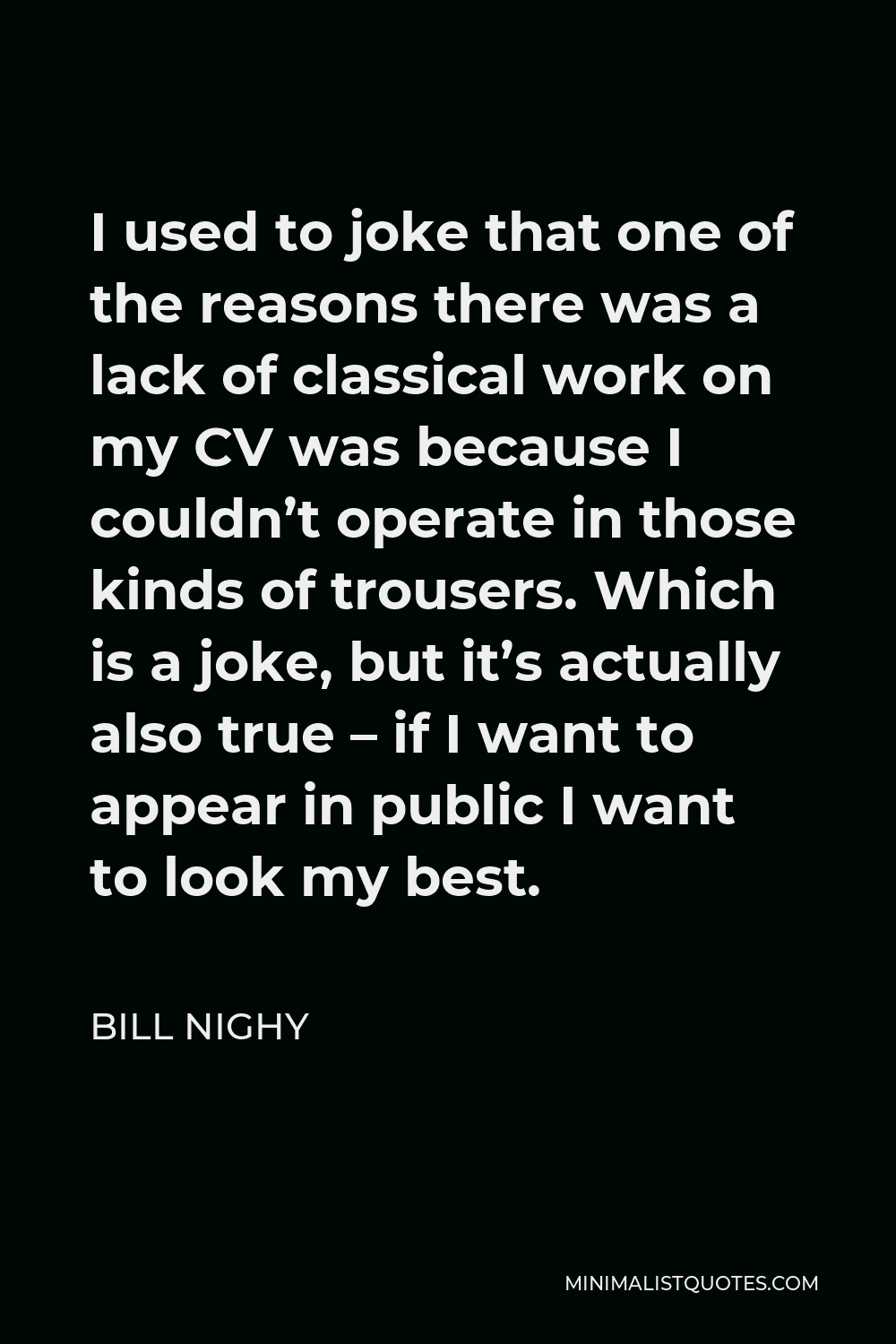 Bill Nighy Quote - I used to joke that one of the reasons there was a lack of classical work on my CV was because I couldn’t operate in those kinds of trousers. Which is a joke, but it’s actually also true – if I want to appear in public I want to look my best.