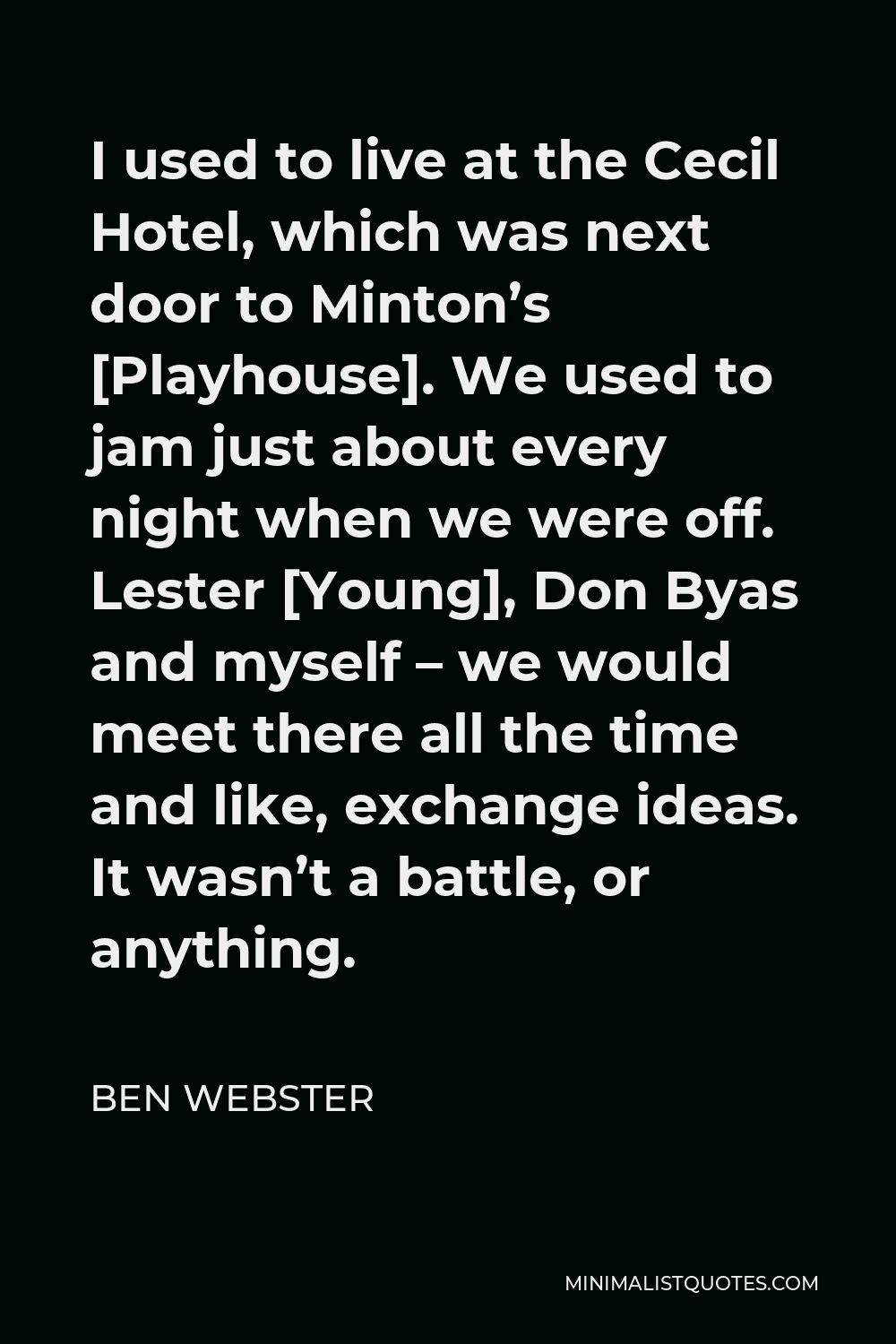 Ben Webster Quote - I used to live at the Cecil Hotel, which was next door to Minton’s [Playhouse]. We used to jam just about every night when we were off. Lester [Young], Don Byas and myself – we would meet there all the time and like, exchange ideas. It wasn’t a battle, or anything.