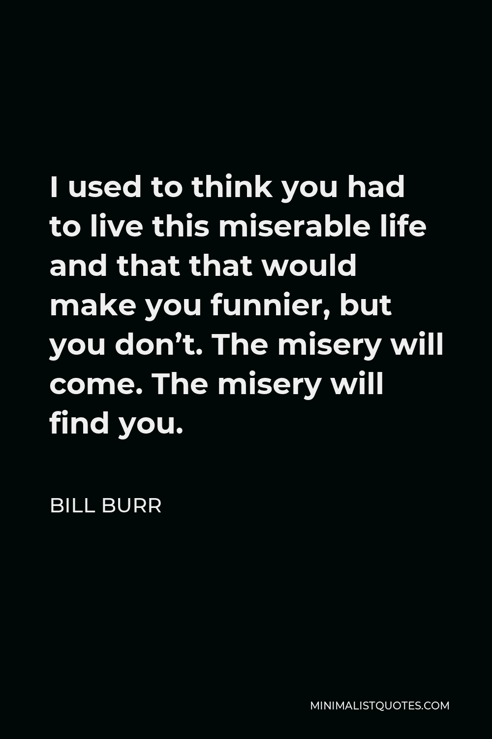 Bill Burr Quote - I used to think you had to live this miserable life and that that would make you funnier, but you don’t. The misery will come. The misery will find you.