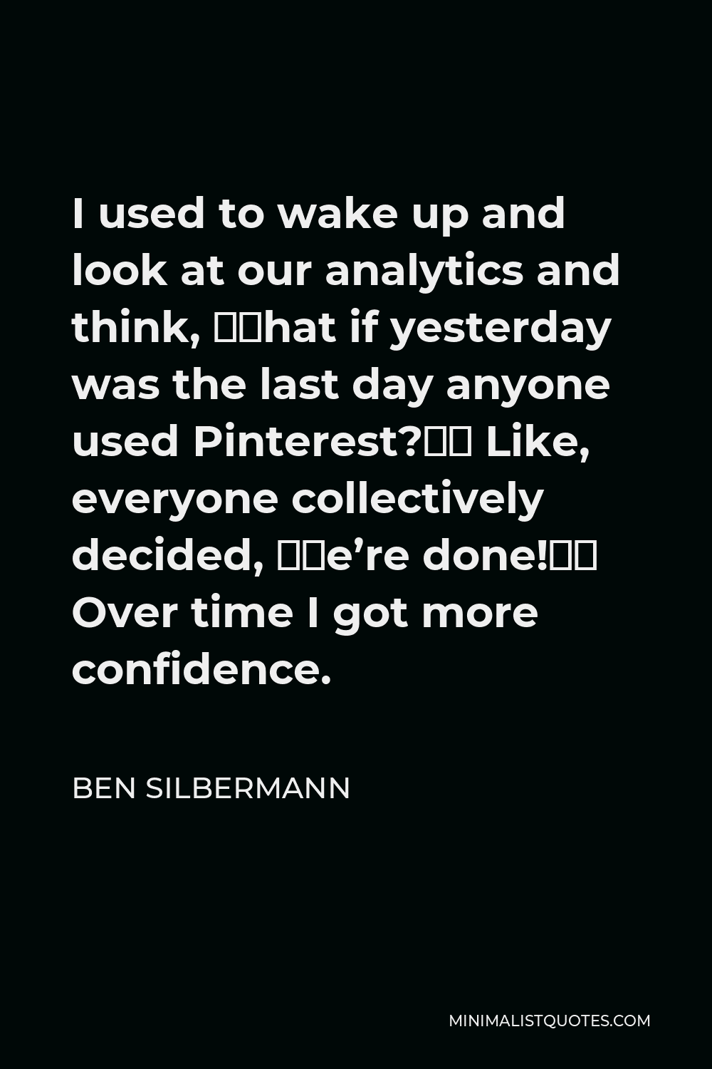 Ben Silbermann Quote - I used to wake up and look at our analytics and think, “What if yesterday was the last day anyone used Pinterest?” Like, everyone collectively decided, “We’re done!” Over time I got more confidence.