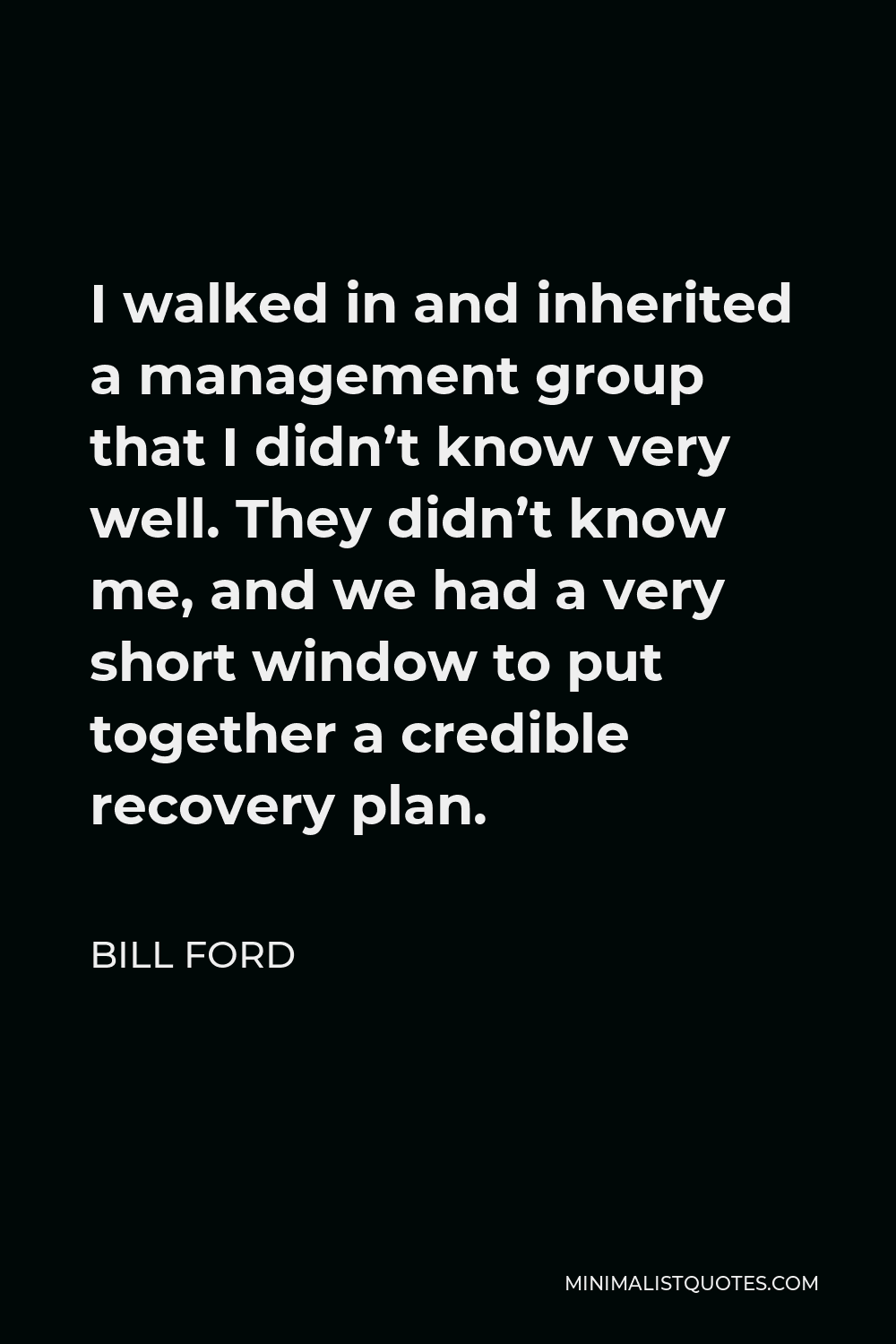 Bill Ford Quote - I walked in and inherited a management group that I didn’t know very well. They didn’t know me, and we had a very short window to put together a credible recovery plan.