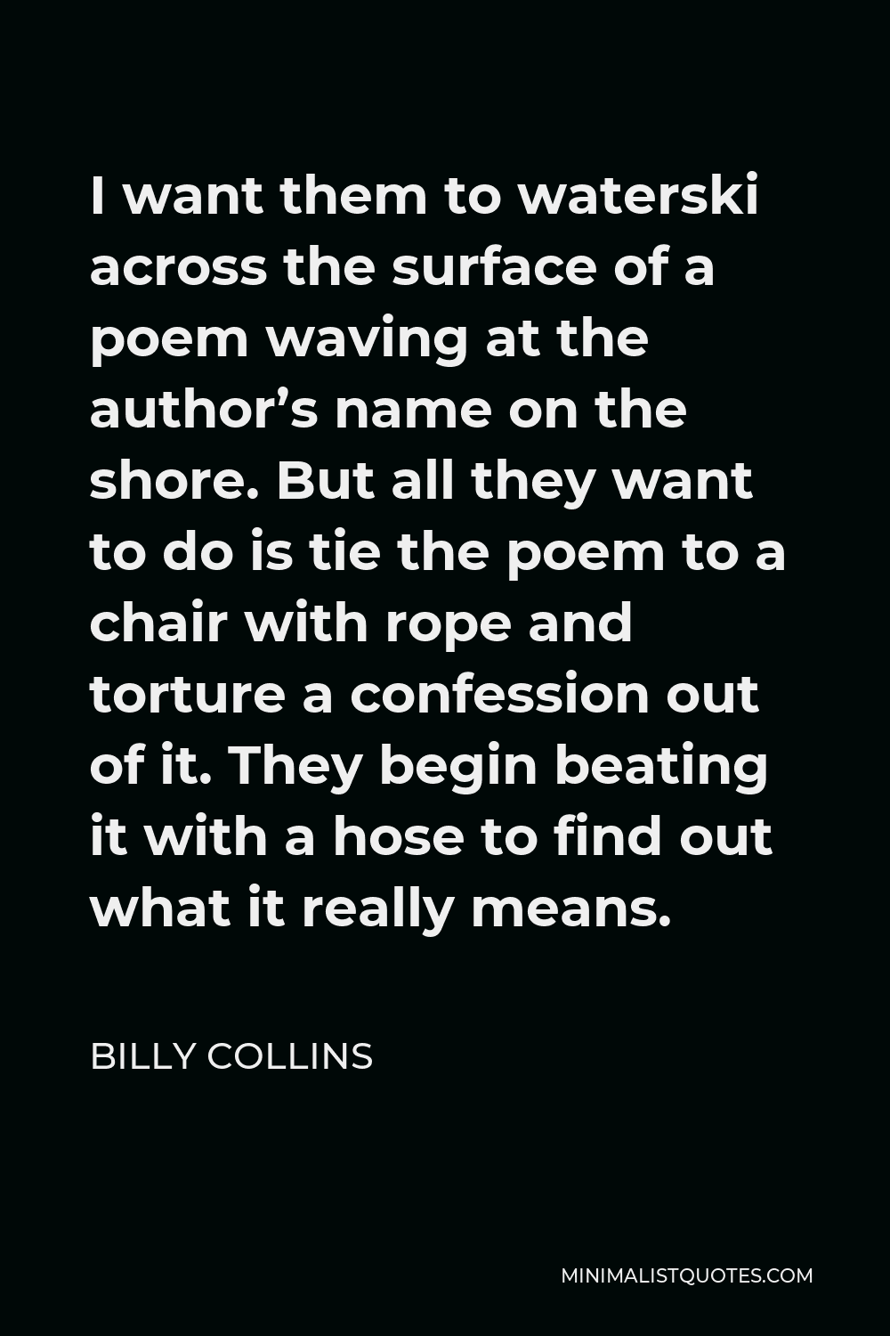 Billy Collins Quote - I want them to waterski across the surface of a poem waving at the author’s name on the shore. But all they want to do is tie the poem to a chair with rope and torture a confession out of it. They begin beating it with a hose to find out what it really means.