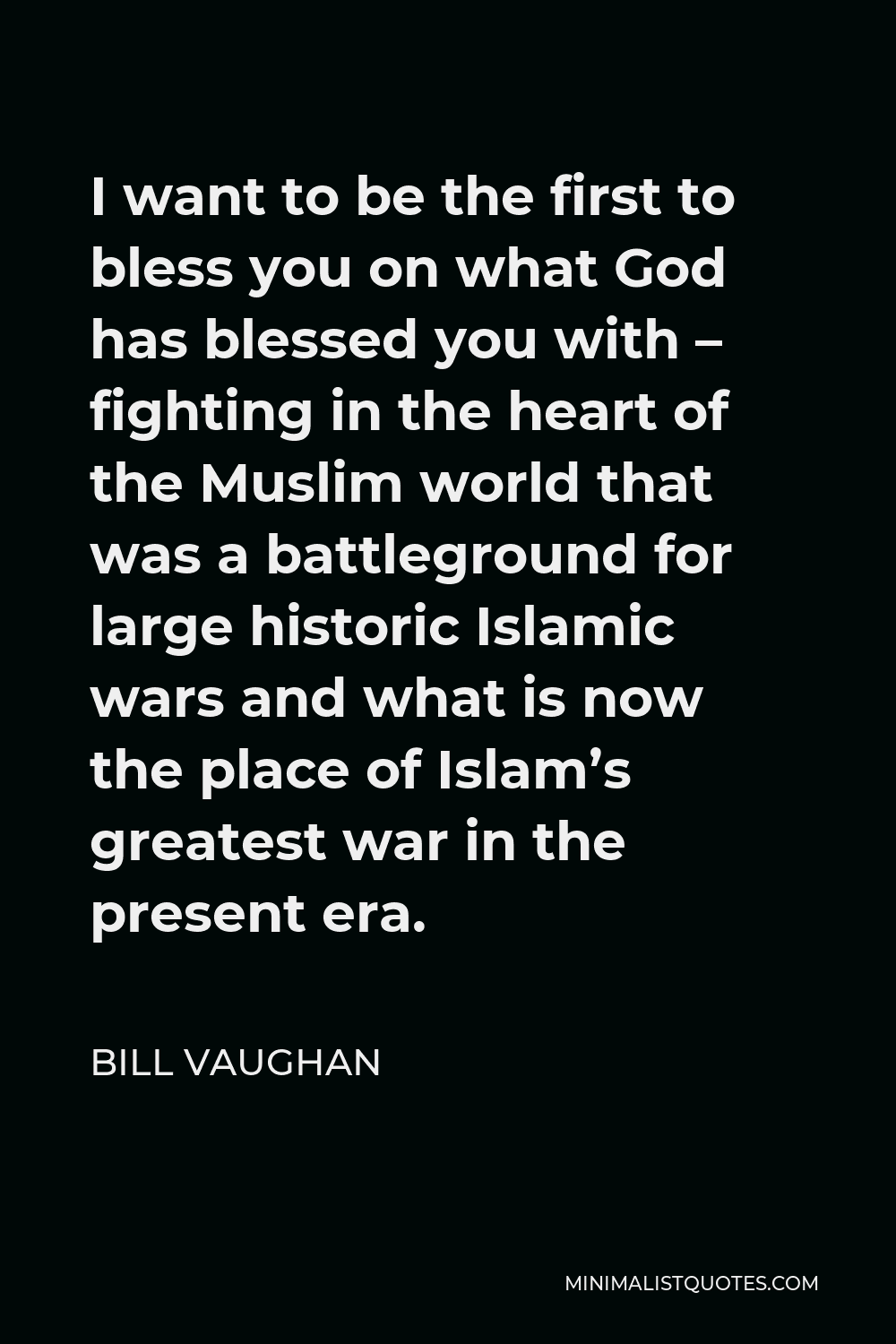Bill Vaughan Quote - I want to be the first to bless you on what God has blessed you with – fighting in the heart of the Muslim world that was a battleground for large historic Islamic wars and what is now the place of Islam’s greatest war in the present era.