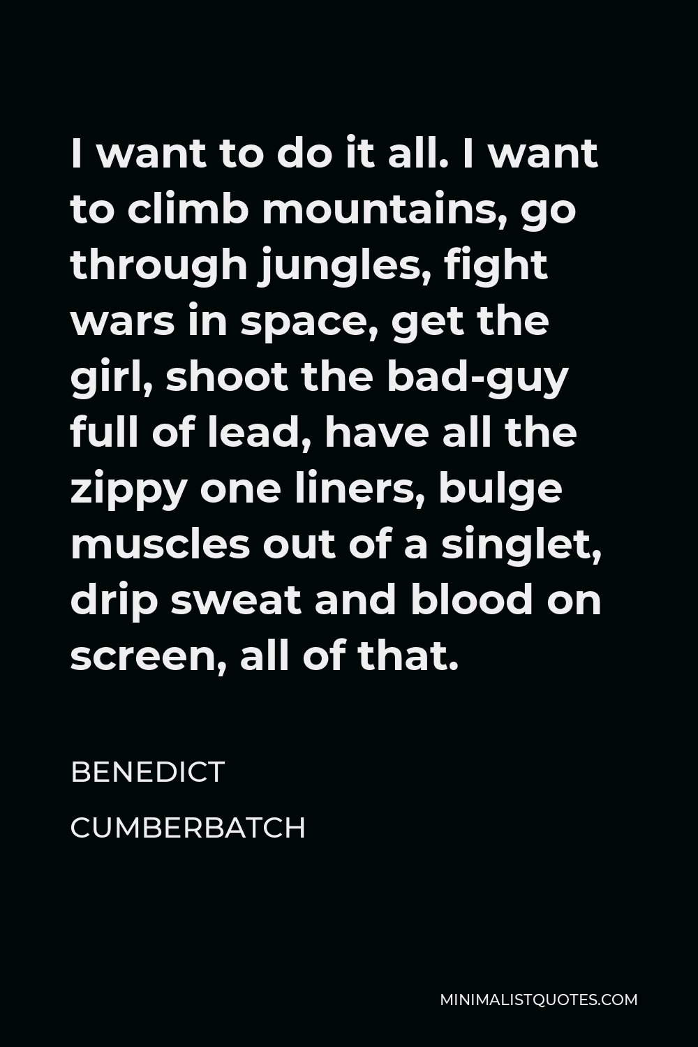 Benedict Cumberbatch Quote - I want to do it all. I want to climb mountains, go through jungles, fight wars in space, get the girl, shoot the bad-guy full of lead, have all the zippy one liners, bulge muscles out of a singlet, drip sweat and blood on screen, all of that.