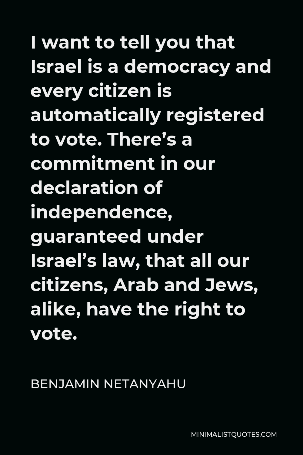 Benjamin Netanyahu Quote - I want to tell you that Israel is a democracy and every citizen is automatically registered to vote. There’s a commitment in our declaration of independence, guaranteed under Israel’s law, that all our citizens, Arab and Jews, alike, have the right to vote.