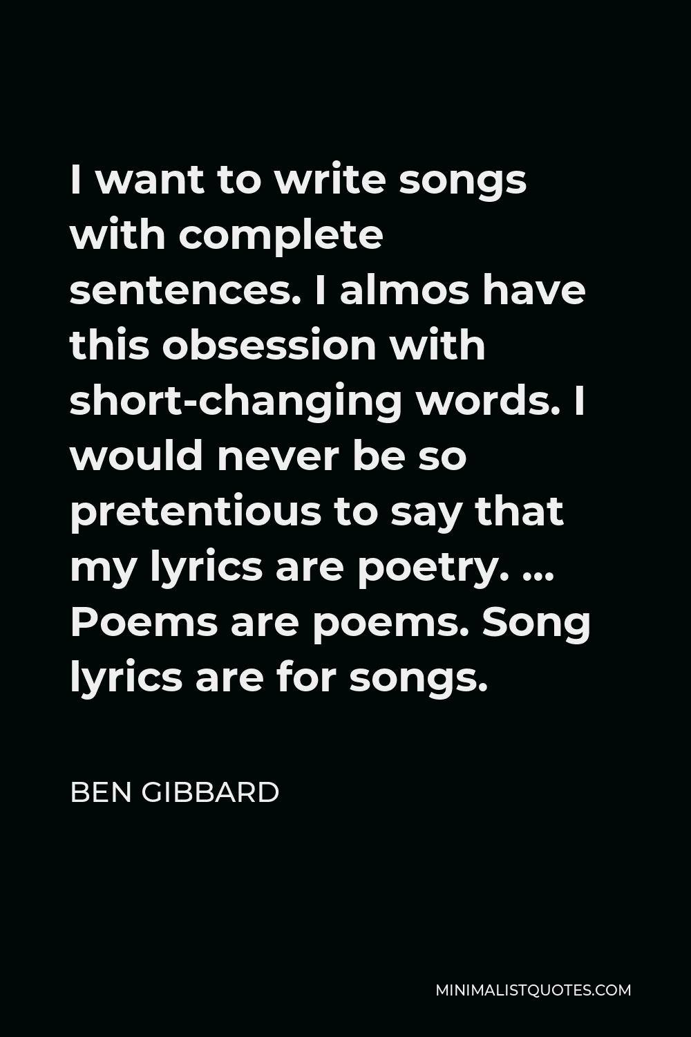 Ben Gibbard Quote - I want to write songs with complete sentences. I almos have this obsession with short-changing words. I would never be so pretentious to say that my lyrics are poetry. … Poems are poems. Song lyrics are for songs.